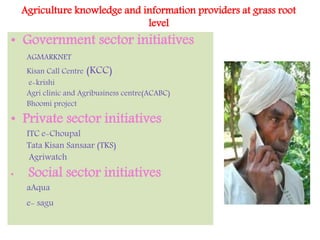 Agriculture knowledge and information providers at grass root
level
• Government sector initiatives
AGMARKNET
Kisan Call Centre (KCC)
e-krishi
Agri clinic and Agribusiness centre(ACABC)
Bhoomi project
• Private sector initiatives
ITC e-Choupal
Tata Kisan Sansaar (TKS)
Agriwatch
• Social sector initiatives
aAqua
e- sagu
 