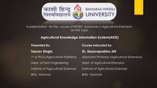 1
Presented By: Course Instructed by:
Saurav Singla Dr. Basavaprabhu Jirli
1st
yr Ph.D.(Agricultural Statistics) Associate Professor (Agricultural Extension)
Dept. of Farm Engineering Dept. of Agricultural Extension
Institute of Agricultural Sciences Institute of Agricultural Sciences
BHU, Varanasi BHU, Varanasi
A presentation for the course of EXT601 Advances n Agricultural Extension
on the topic
Agricultural Knowledge Information System(AKIS)
 