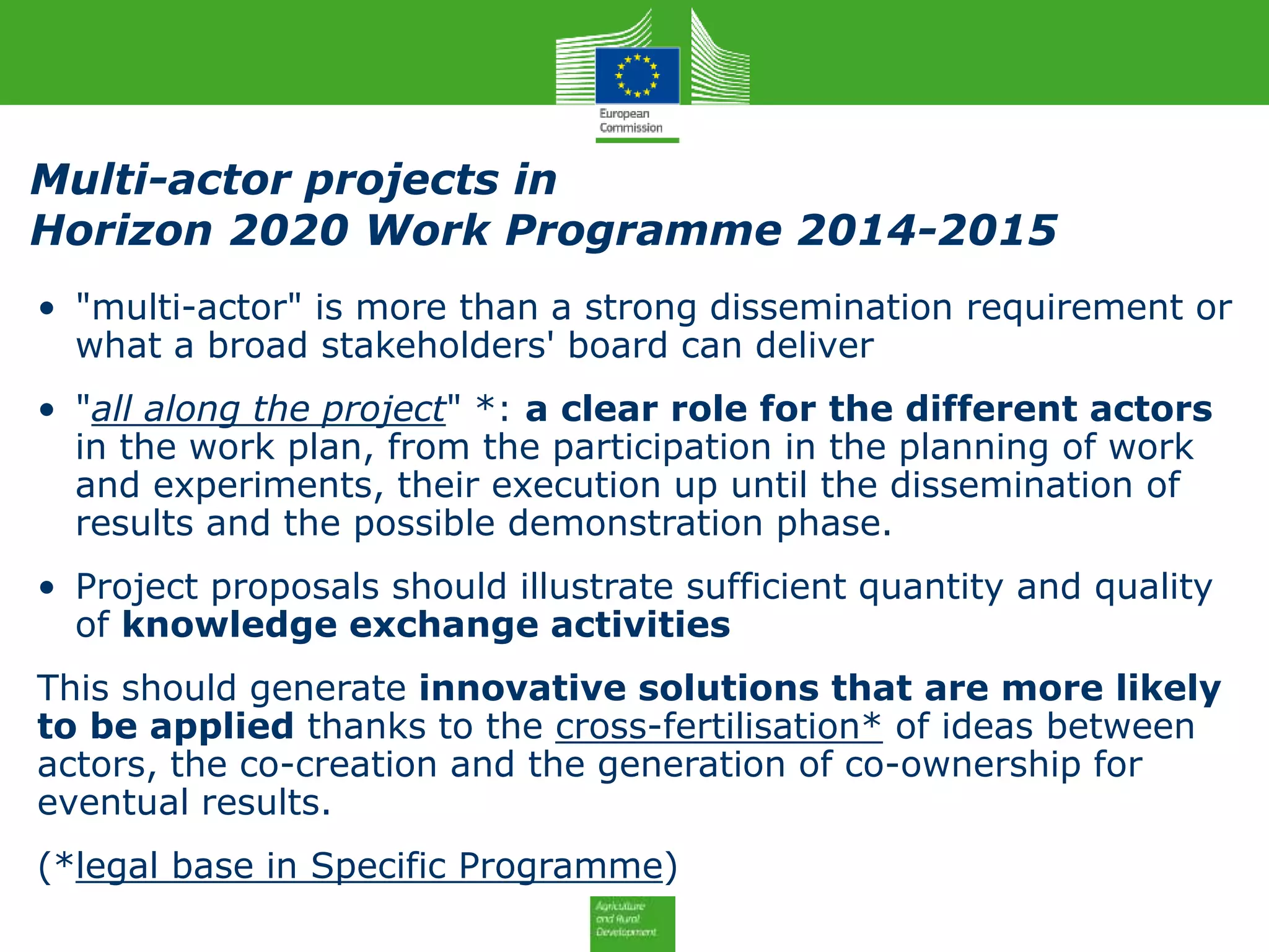 • "multi-actor" is more than a strong dissemination requirement or
what a broad stakeholders' board can deliver
• "all along the project" *: a clear role for the different actors
in the work plan, from the participation in the planning of work
and experiments, their execution up until the dissemination of
results and the possible demonstration phase.
• Project proposals should illustrate sufficient quantity and quality
of knowledge exchange activities
This should generate innovative solutions that are more likely
to be applied thanks to the cross-fertilisation* of ideas between
actors, the co-creation and the generation of co-ownership for
eventual results.
(*legal base in Specific Programme)
Multi-actor projects in
Horizon 2020 Work Programme 2014-2015
 