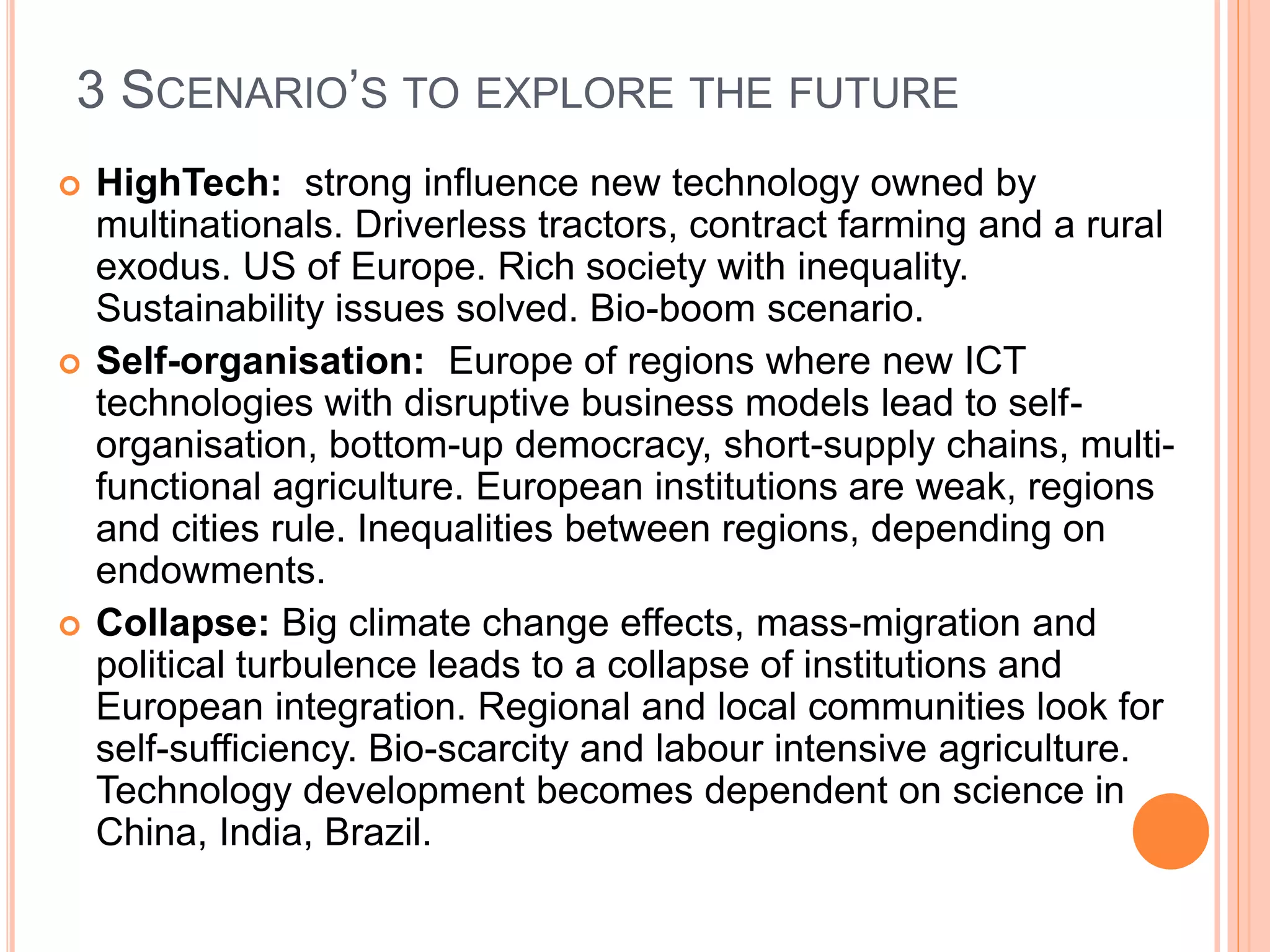 3 SCENARIO’S TO EXPLORE THE FUTURE
 HighTech: strong influence new technology owned by
multinationals. Driverless tractors, contract farming and a rural
exodus. US of Europe. Rich society with inequality.
Sustainability issues solved. Bio-boom scenario.
 Self-organisation: Europe of regions where new ICT
technologies with disruptive business models lead to self-
organisation, bottom-up democracy, short-supply chains, multi-
functional agriculture. European institutions are weak, regions
and cities rule. Inequalities between regions, depending on
endowments.
 Collapse: Big climate change effects, mass-migration and
political turbulence leads to a collapse of institutions and
European integration. Regional and local communities look for
self-sufficiency. Bio-scarcity and labour intensive agriculture.
Technology development becomes dependent on science in
China, India, Brazil.
 