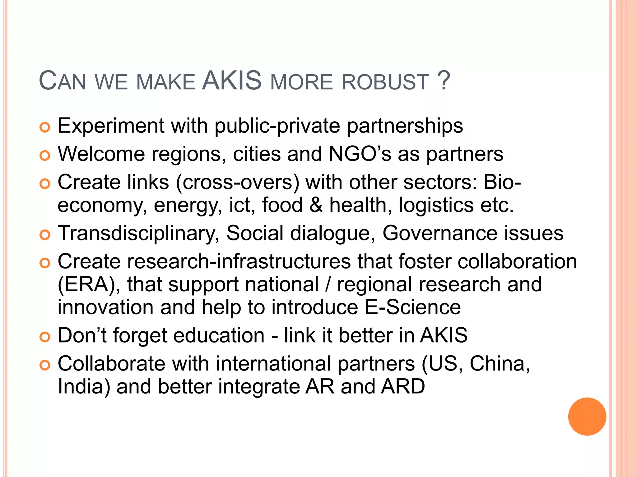 CAN WE MAKE AKIS MORE ROBUST ?
 Experiment with public-private partnerships
 Welcome regions, cities and NGO’s as partners
 Create links (cross-overs) with other sectors: Bio-
economy, energy, ict, food & health, logistics etc.
 Transdisciplinary, Social dialogue, Governance issues
 Create research-infrastructures that foster collaboration
(ERA), that support national / regional research and
innovation and help to introduce E-Science
 Don’t forget education - link it better in AKIS
 Collaborate with international partners (US, China,
India) and better integrate AR and ARD
 