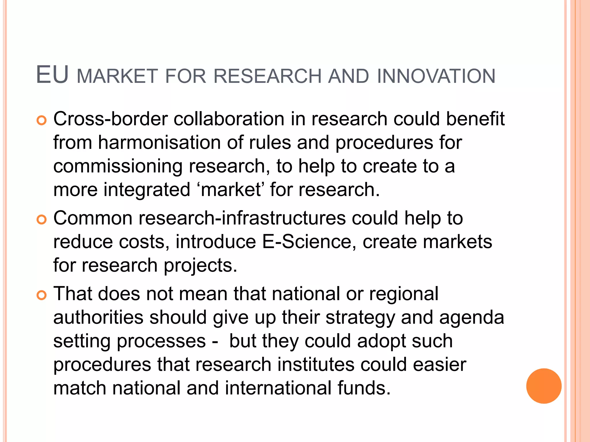 EU MARKET FOR RESEARCH AND INNOVATION
 Cross-border collaboration in research could benefit
from harmonisation of rules and procedures for
commissioning research, to help to create to a
more integrated ‘market’ for research.
 Common research-infrastructures could help to
reduce costs, introduce E-Science, create markets
for research projects.
 That does not mean that national or regional
authorities should give up their strategy and agenda
setting processes - but they could adopt such
procedures that research institutes could easier
match national and international funds.
 