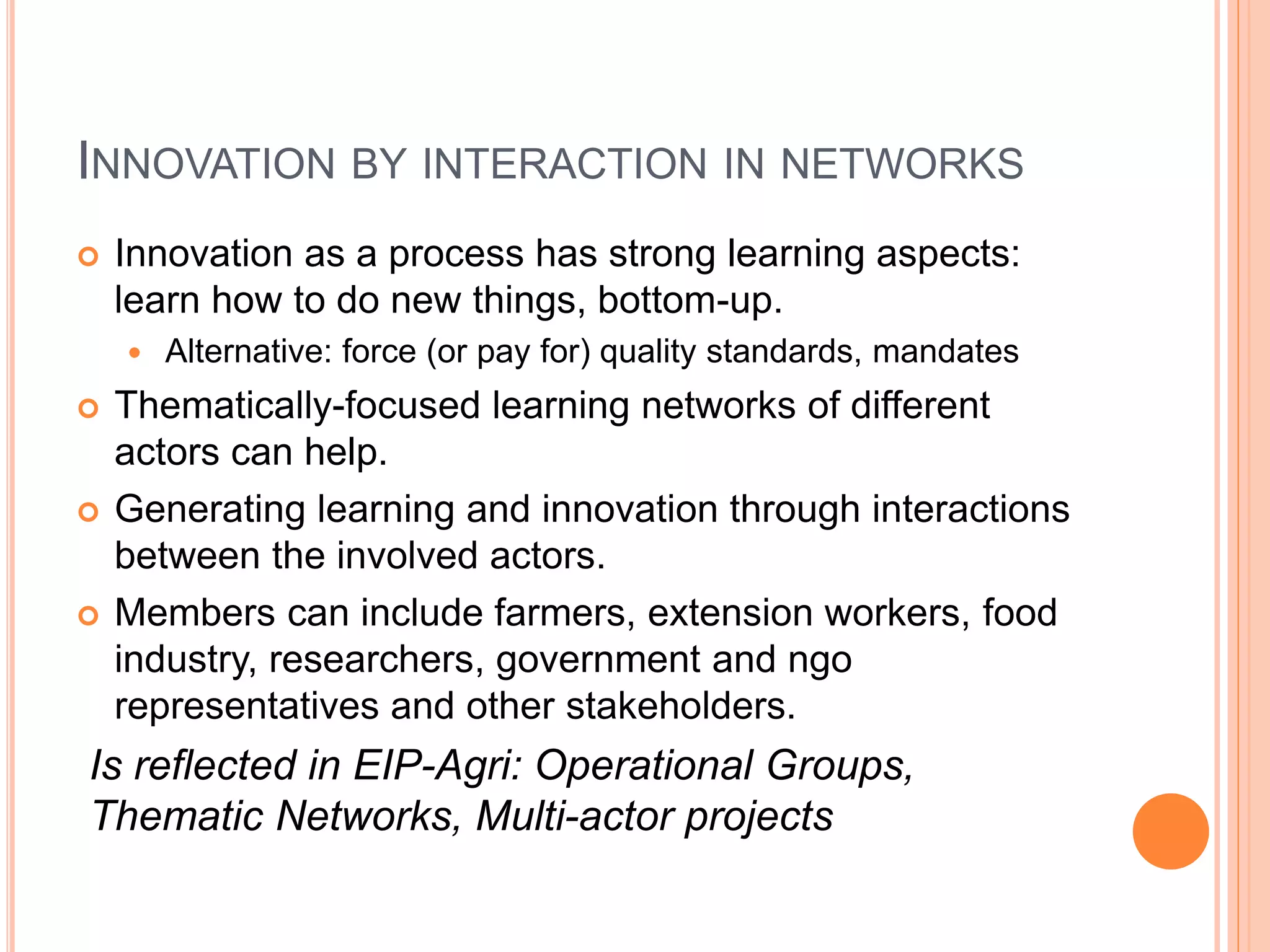 INNOVATION BY INTERACTION IN NETWORKS
 Innovation as a process has strong learning aspects:
learn how to do new things, bottom-up.
 Alternative: force (or pay for) quality standards, mandates
 Thematically-focused learning networks of different
actors can help.
 Generating learning and innovation through interactions
between the involved actors.
 Members can include farmers, extension workers, food
industry, researchers, government and ngo
representatives and other stakeholders.
Is reflected in EIP-Agri: Operational Groups,
Thematic Networks, Multi-actor projects
 