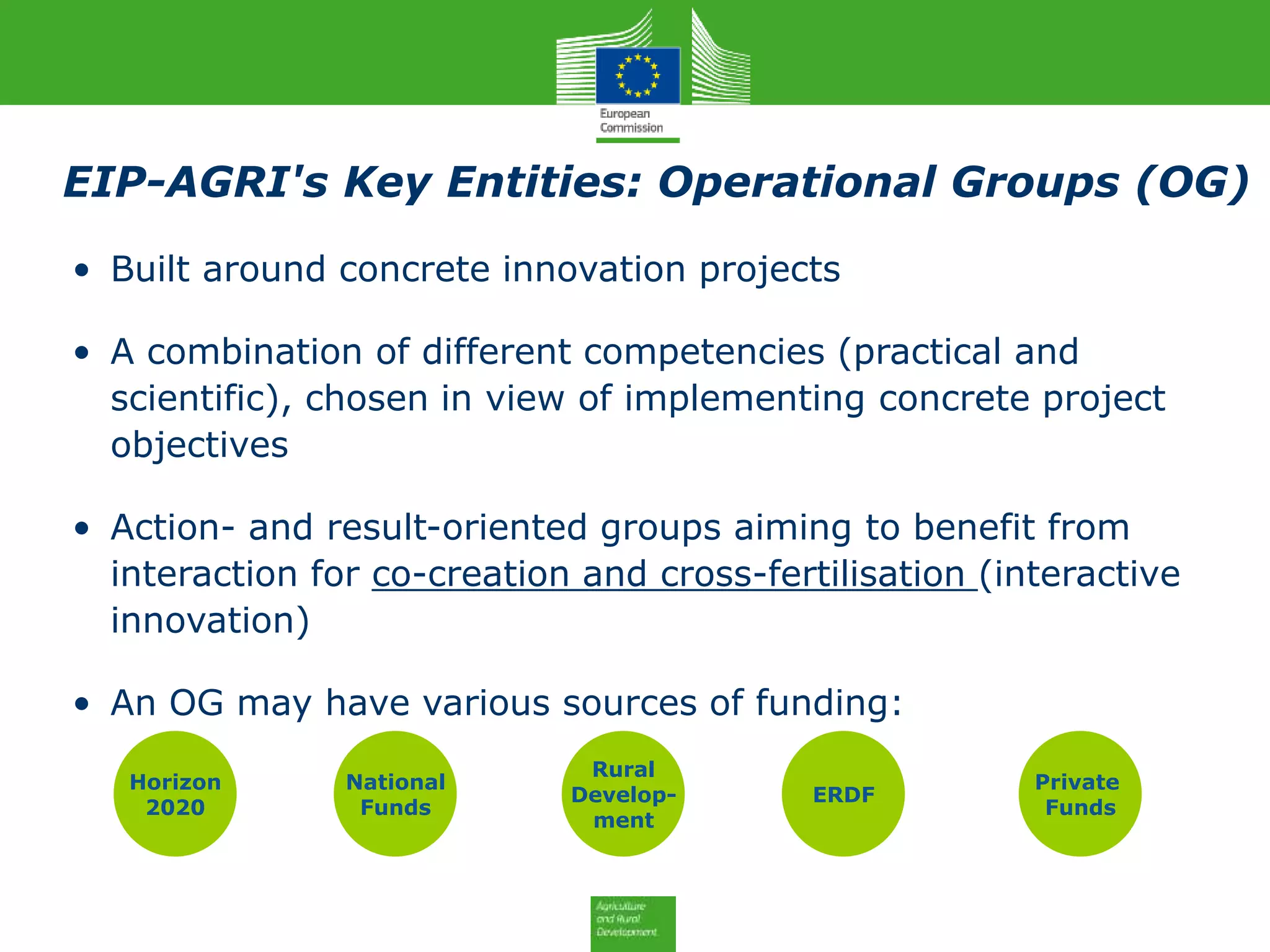EIP-AGRI's Key Entities: Operational Groups (OG)
• Built around concrete innovation projects
• A combination of different competencies (practical and
scientific), chosen in view of implementing concrete project
objectives
• Action- and result-oriented groups aiming to benefit from
interaction for co-creation and cross-fertilisation (interactive
innovation)
• An OG may have various sources of funding:
Horizon
2020
National
Funds
Rural
Develop-
ment
ERDF
Private
Funds
 