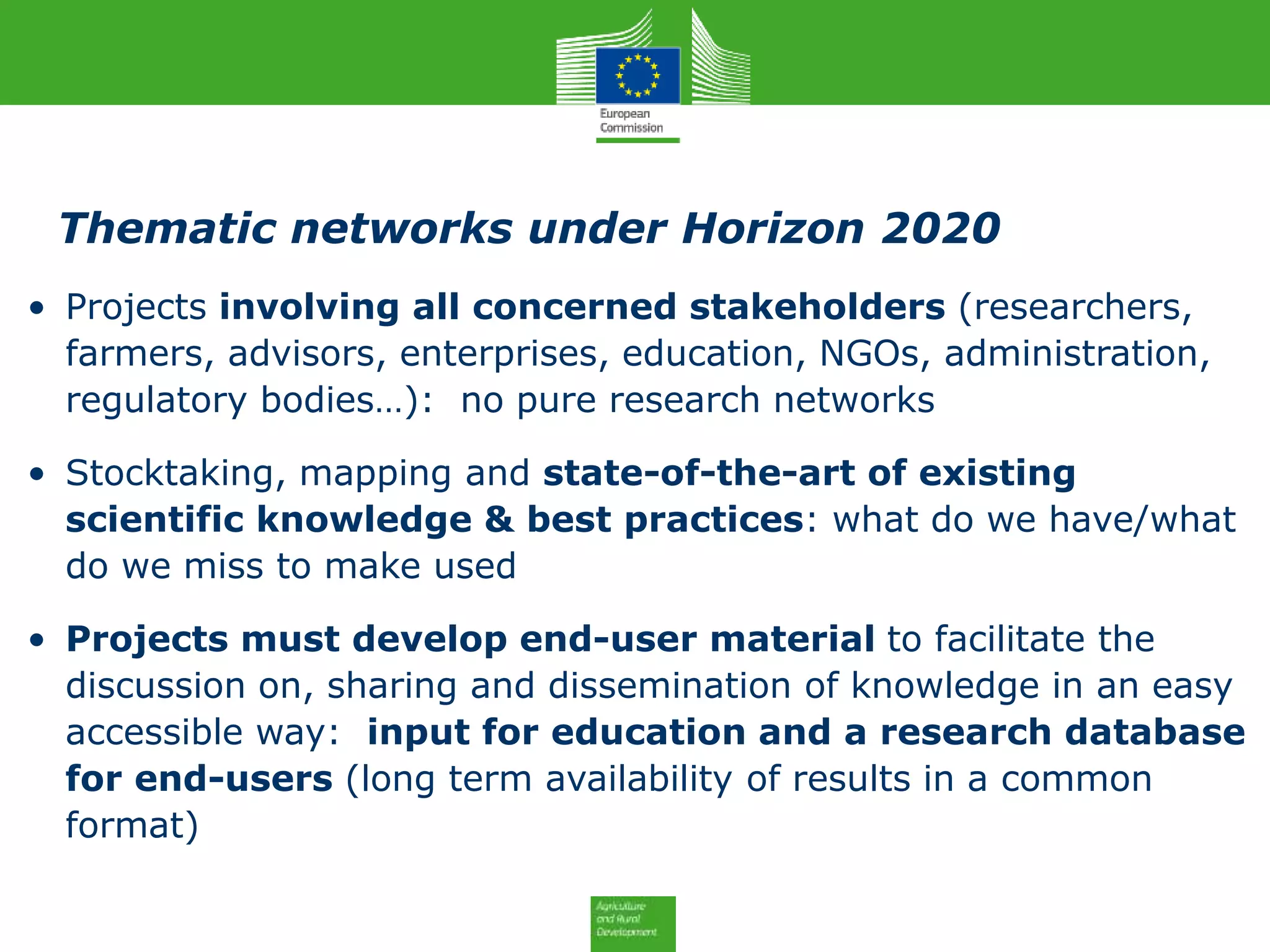 Thematic networks under Horizon 2020
• Projects involving all concerned stakeholders (researchers,
farmers, advisors, enterprises, education, NGOs, administration,
regulatory bodies…): no pure research networks
• Stocktaking, mapping and state-of-the-art of existing
scientific knowledge & best practices: what do we have/what
do we miss to make used
• Projects must develop end-user material to facilitate the
discussion on, sharing and dissemination of knowledge in an easy
accessible way: input for education and a research database
for end-users (long term availability of results in a common
format)
 