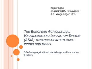 THE EUROPEAN AGRICULTURAL
KNOWLEDGE AND INNOVATION SYSTEM
(AKIS) TOWARDS AN INTERACTIVE
INNOVATION MODEL
SCAR-swg Agricultural Knowledge and Innovation
Systems
Krijn Poppe
co-chair SCAR swg AKIS
(LEI Wageningen UR)
 
