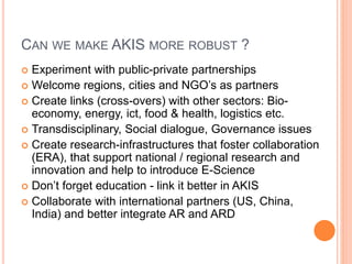 CAN WE MAKE AKIS MORE ROBUST ?
 Experiment with public-private partnerships
 Welcome regions, cities and NGO’s as partners
 Create links (cross-overs) with other sectors: Bio-
economy, energy, ict, food & health, logistics etc.
 Transdisciplinary, Social dialogue, Governance issues
 Create research-infrastructures that foster collaboration
(ERA), that support national / regional research and
innovation and help to introduce E-Science
 Don’t forget education - link it better in AKIS
 Collaborate with international partners (US, China,
India) and better integrate AR and ARD
 
