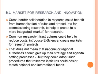 EU MARKET FOR RESEARCH AND INNOVATION
 Cross-border collaboration in research could benefit
from harmonisation of rules and procedures for
commissioning research, to help to create to a
more integrated ‘market’ for research.
 Common research-infrastructures could help to
reduce costs, introduce E-Science, create markets
for research projects.
 That does not mean that national or regional
authorities should give up their strategy and agenda
setting processes - but they could adopt such
procedures that research institutes could easier
match national and international funds.
 
