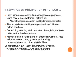 INNOVATION BY INTERACTION IN NETWORKS
 Innovation as a process has strong learning aspects:
learn how to do new things, bottom-up.
 Alternative: force (or pay for) quality standards, mandates
 Thematically-focused learning networks of different
actors can help.
 Generating learning and innovation through interactions
between the involved actors.
 Members can include farmers, extension workers, food
industry, researchers, government and ngo
representatives and other stakeholders.
Is reflected in EIP-Agri: Operational Groups,
Thematic Networks, Multi-actor projects
 