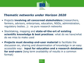 Thematic networks under Horizon 2020
• Projects involving all concerned stakeholders (researchers,
farmers, advisors, enterprises, education, NGOs, administration,
regulatory bodies…): no pure research networks
• Stocktaking, mapping and state-of-the-art of existing
scientific knowledge & best practices: what do we have/what
do we miss to make used
• Projects must develop end-user material to facilitate the
discussion on, sharing and dissemination of knowledge in an easy
accessible way: input for education and a research database
for end-users (long term availability of results in a common
format)
 