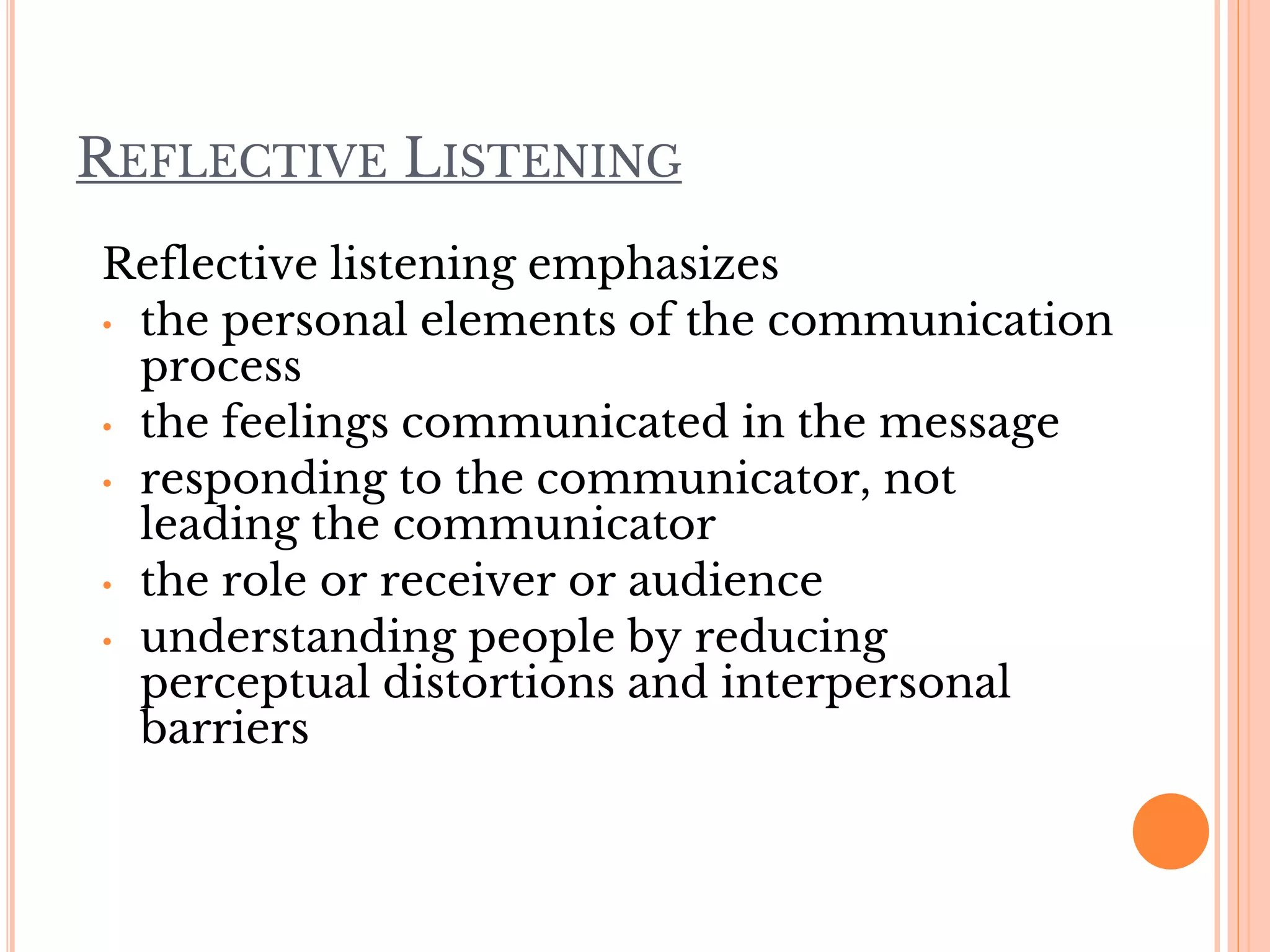 REFLECTIVE LISTENING
Reflective listening emphasizes
• the personal elements of the communication
process
• the feelings communicated in the message
• responding to the communicator, not
leading the communicator
• the role or receiver or audience
• understanding people by reducing
perceptual distortions and interpersonal
barriers
 