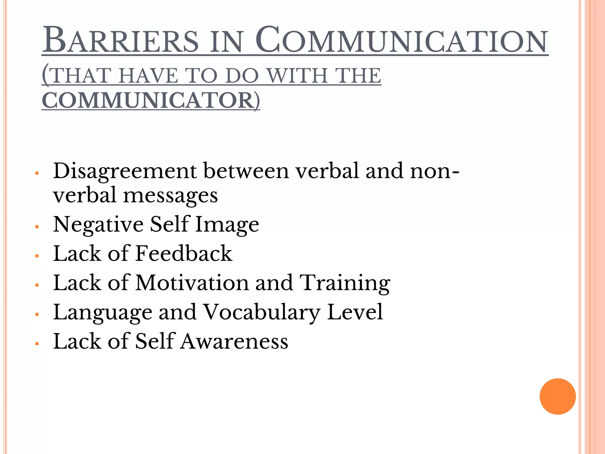 BARRIERS IN COMMUNICATION
(THAT HAVE TO DO WITH THE
COMMUNICATOR)
• Disagreement between verbal and non-
verbal messages
• Negative Self Image
• Lack of Feedback
• Lack of Motivation and Training
• Language and Vocabulary Level
• Lack of Self Awareness
 