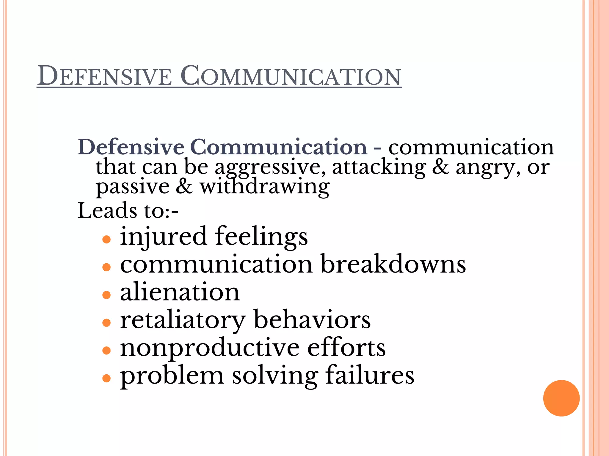 DEFENSIVE COMMUNICATION
Defensive Communication - communication
that can be aggressive, attacking & angry, or
passive & withdrawing
Leads to:-
● injured feelings
● communication breakdowns
● alienation
● retaliatory behaviors
● nonproductive efforts
● problem solving failures
 
