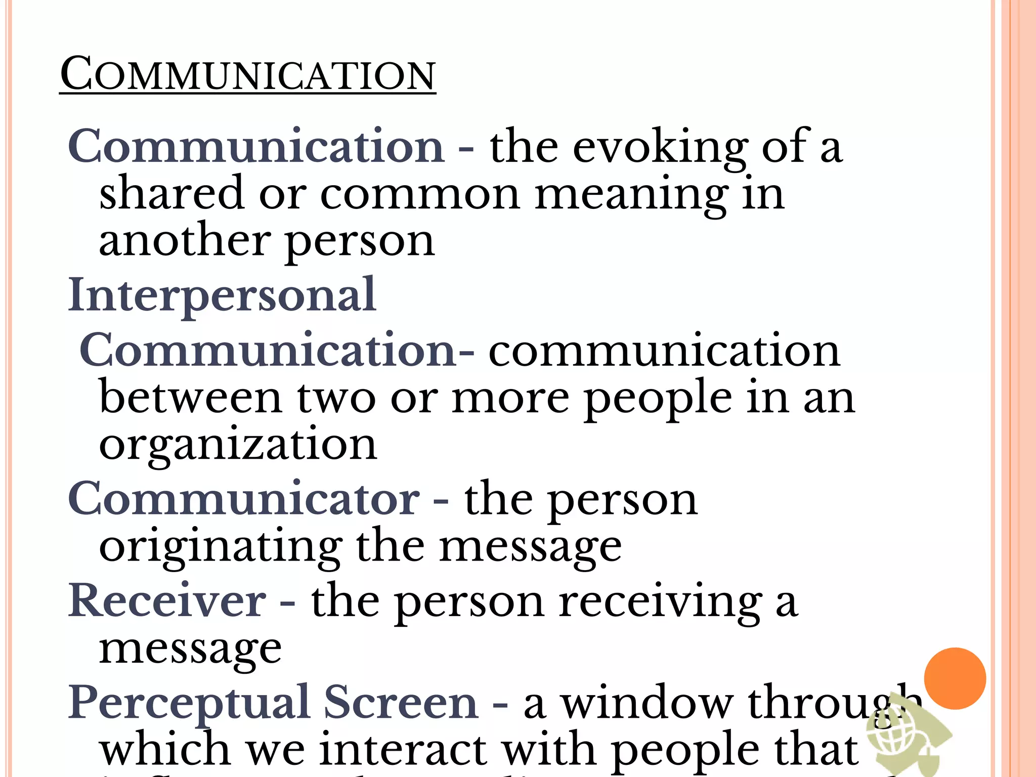 COMMUNICATION
Communication - the evoking of a
shared or common meaning in
another person
Interpersonal
Communication- communication
between two or more people in an
organization
Communicator - the person
originating the message
Receiver - the person receiving a
message
Perceptual Screen - a window through
which we interact with people that
 