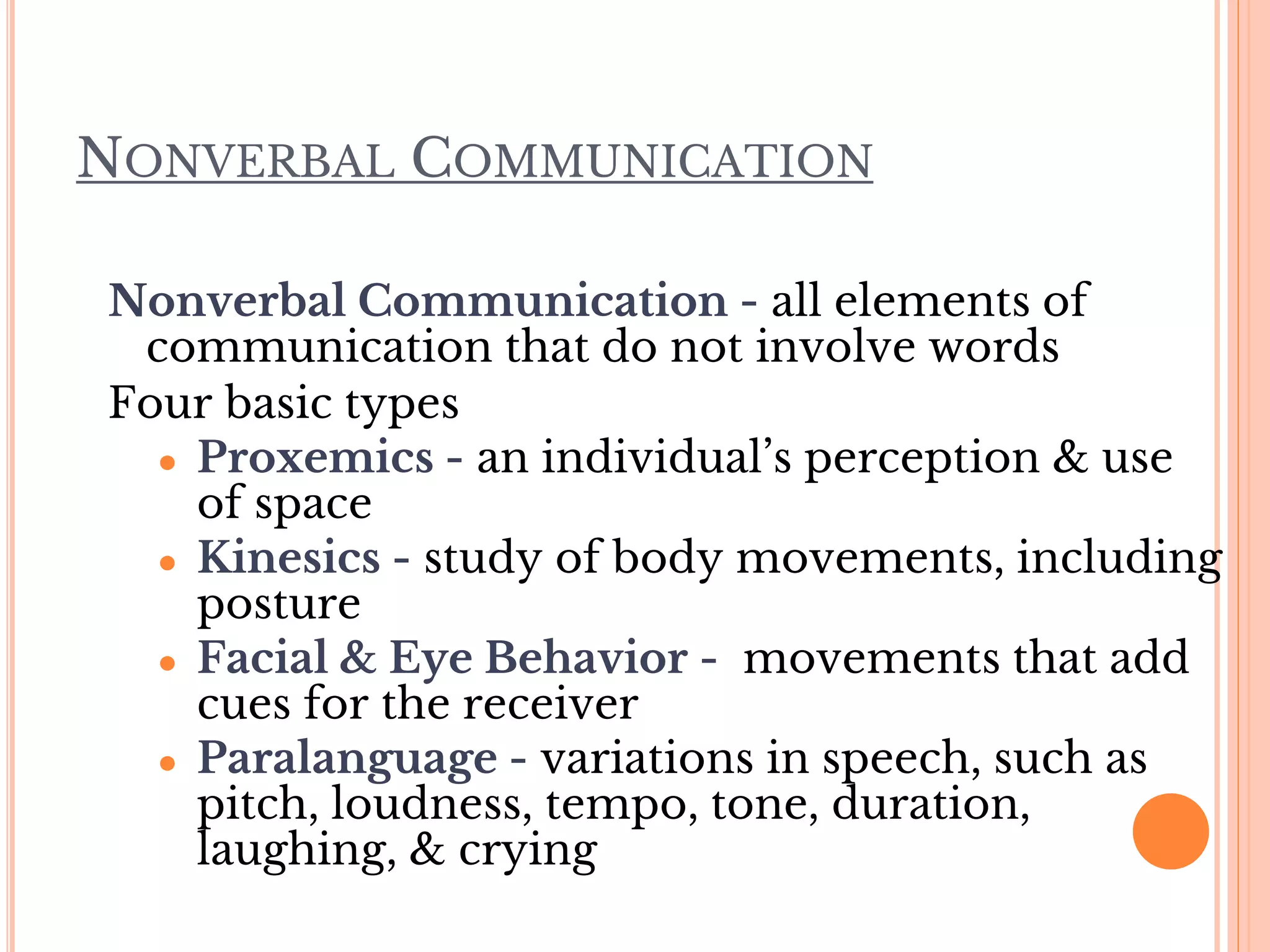 NONVERBAL COMMUNICATION
Nonverbal Communication - all elements of
communication that do not involve words
Four basic types
● Proxemics - an individual’s perception & use
of space
● Kinesics - study of body movements, including
posture
● Facial & Eye Behavior - movements that add
cues for the receiver
● Paralanguage - variations in speech, such as
pitch, loudness, tempo, tone, duration,
laughing, & crying
 