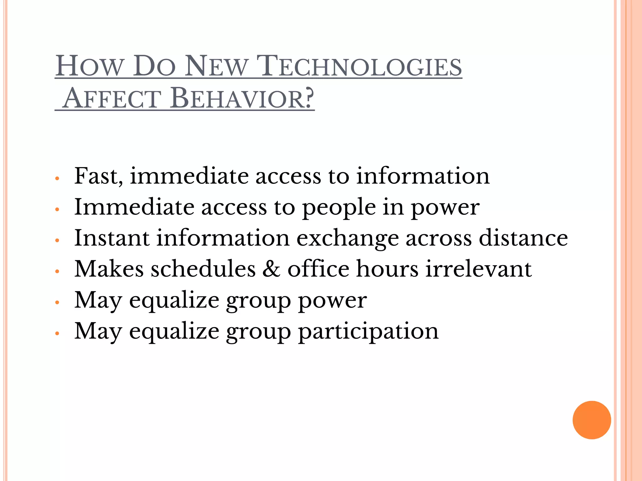 HOW DO NEW TECHNOLOGIES
AFFECT BEHAVIOR?
• Fast, immediate access to information
• Immediate access to people in power
• Instant information exchange across distance
• Makes schedules & office hours irrelevant
• May equalize group power
• May equalize group participation
 