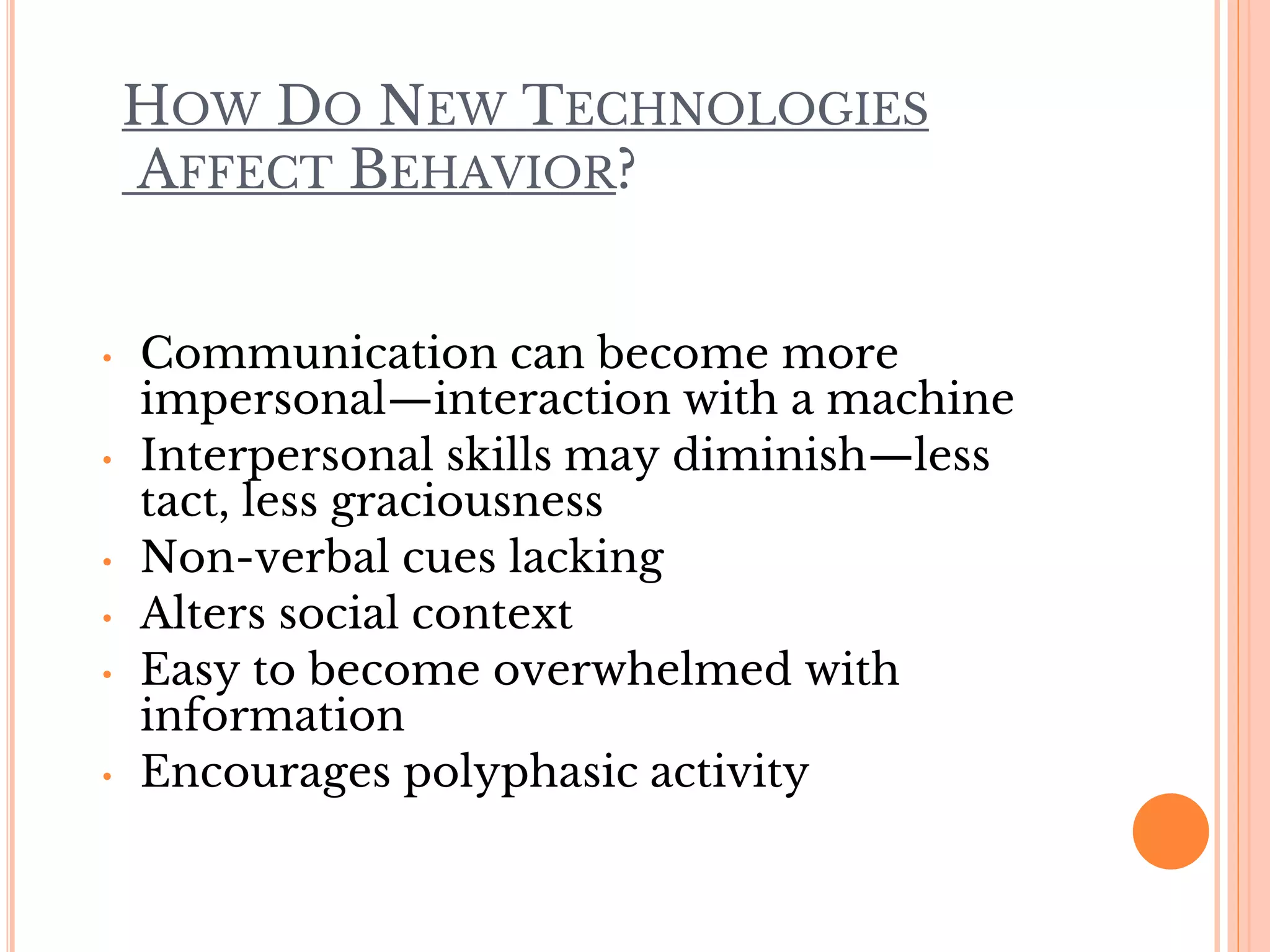 HOW DO NEW TECHNOLOGIES
AFFECT BEHAVIOR?
• Communication can become more
impersonal—interaction with a machine
• Interpersonal skills may diminish—less
tact, less graciousness
• Non-verbal cues lacking
• Alters social context
• Easy to become overwhelmed with
information
• Encourages polyphasic activity
 