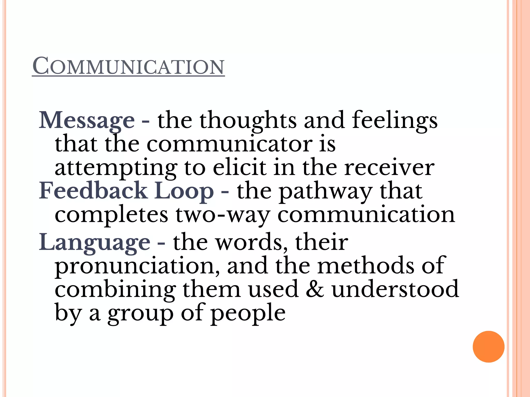 COMMUNICATION
Message - the thoughts and feelings
that the communicator is
attempting to elicit in the receiver
Feedback Loop - the pathway that
completes two-way communication
Language - the words, their
pronunciation, and the methods of
combining them used & understood
by a group of people
 