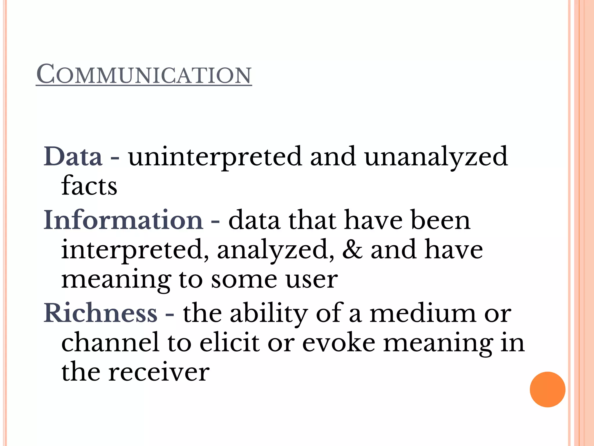 COMMUNICATION
Data - uninterpreted and unanalyzed
facts
Information - data that have been
interpreted, analyzed, & and have
meaning to some user
Richness - the ability of a medium or
channel to elicit or evoke meaning in
the receiver
 
