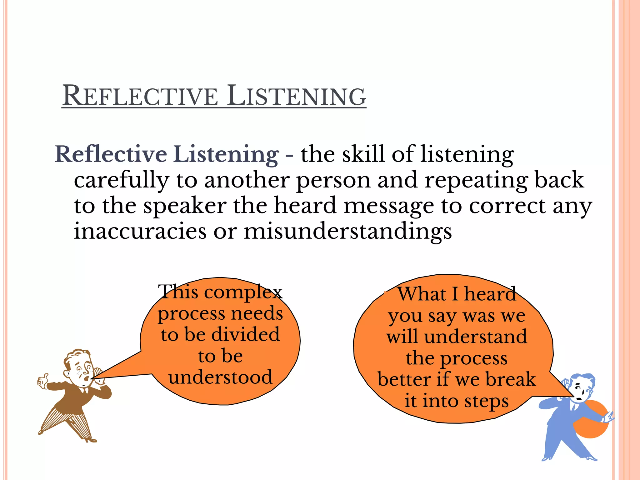 REFLECTIVE LISTENING
Reflective Listening - the skill of listening
carefully to another person and repeating back
to the speaker the heard message to correct any
inaccuracies or misunderstandings
This complex
process needs
to be divided
to be
understood
What I heard
you say was we
will understand
the process
better if we break
it into steps
 