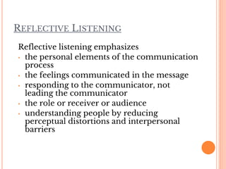 REFLECTIVE LISTENING
Reflective listening emphasizes
• the personal elements of the communication
process
• the feelings communicated in the message
• responding to the communicator, not
leading the communicator
• the role or receiver or audience
• understanding people by reducing
perceptual distortions and interpersonal
barriers
 