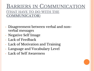 BARRIERS IN COMMUNICATION
(THAT HAVE TO DO WITH THE
COMMUNICATOR)
• Disagreement between verbal and non-
verbal messages
• Negative Self Image
• Lack of Feedback
• Lack of Motivation and Training
• Language and Vocabulary Level
• Lack of Self Awareness
 