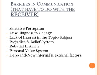 BARRIERS IN COMMUNICATION
(THAT HAVE TO DO WITH THE
RECEIVER)
• Selective Perception
• Unwillingness to Change
• Lack of Interest in the Topic/Subject
• Prejudice & Belief System
• Rebuttal Instincts
• Personal Value System
• Here-and-Now internal & external factors
 