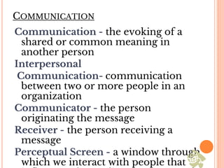 COMMUNICATION
Communication - the evoking of a
shared or common meaning in
another person
Interpersonal
Communication- communication
between two or more people in an
organization
Communicator - the person
originating the message
Receiver - the person receiving a
message
Perceptual Screen - a window through
which we interact with people that
 