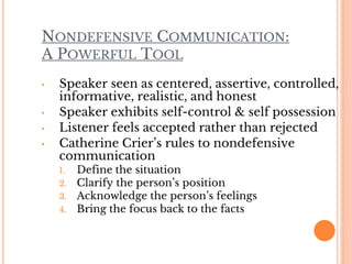NONDEFENSIVE COMMUNICATION:
A POWERFUL TOOL
• Speaker seen as centered, assertive, controlled,
informative, realistic, and honest
• Speaker exhibits self-control & self possession
• Listener feels accepted rather than rejected
• Catherine Crier’s rules to nondefensive
communication
1. Define the situation
2. Clarify the person’s position
3. Acknowledge the person’s feelings
4. Bring the focus back to the facts
 