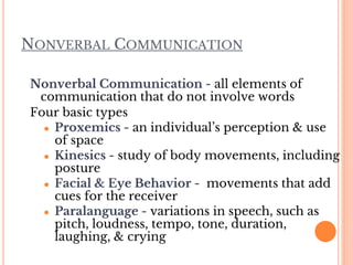 NONVERBAL COMMUNICATION
Nonverbal Communication - all elements of
communication that do not involve words
Four basic types
● Proxemics - an individual’s perception & use
of space
● Kinesics - study of body movements, including
posture
● Facial & Eye Behavior - movements that add
cues for the receiver
● Paralanguage - variations in speech, such as
pitch, loudness, tempo, tone, duration,
laughing, & crying
 