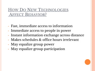HOW DO NEW TECHNOLOGIES
AFFECT BEHAVIOR?
• Fast, immediate access to information
• Immediate access to people in power
• Instant information exchange across distance
• Makes schedules & office hours irrelevant
• May equalize group power
• May equalize group participation
 