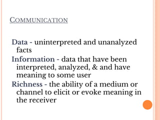 COMMUNICATION
Data - uninterpreted and unanalyzed
facts
Information - data that have been
interpreted, analyzed, & and have
meaning to some user
Richness - the ability of a medium or
channel to elicit or evoke meaning in
the receiver
 