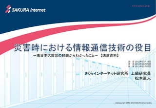 ～東日本大震災の経験からわかったこと～ 【講演資料】
                                        改   定 2012年03月19日
                                        改   定 2012年10月09日
                                        原   本 2011年11月07日


               さくらインターネット研究所 上級研究員
                              松本直人




                         (C)Copyright 1996-2010 SAKURA Internet Inc.
 