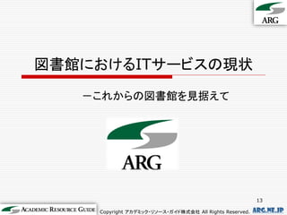 図書館におけるITサービスの現状
   －これからの図書館を見据えて




                                                          13

    Copyright アカデミック・リソース・ガイド株式会社 All Rights Reserved.   arg.ne.jp
 