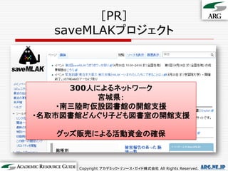 ［PR］
   saveMLAKプロジェクト



      300人によるネットワーク
           宮城県：
    ・南三陸町仮設図書館の開館支援
・名取市図書館どんぐり子ども図書室の開館支援

   グッズ販売による活動資金の確保



      Copyright アカデミック・リソース・ガイド株式会社 All Rights Reserved.   arg.ne.jp
 