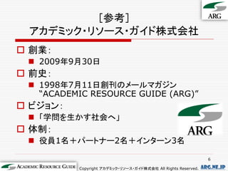 ［参考］
 アカデミック・リソース・ガイド株式会社
 創業：
  2009年9月30日
 前史：
  1998年7月11日創刊のメールマガジン
   “ACADEMIC RESOURCE GUIDE (ARG)”
 ビジョン：
  「学問を生かす社会へ」
 体制：
  役員1名＋パートナー2名＋インターン3名

                                                                 6

          Copyright アカデミック・リソース・ガイド株式会社 All Rights Reserved.   arg.ne.jp
 