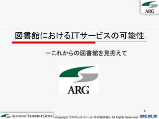 図書館におけるITサービスの可能性
    －これからの図書館を見据えて




                                                            8

     Copyright アカデミック・リソース・ガイド株式会社 All Rights Reserved.   arg.ne.jp
 