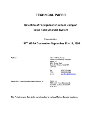 TECHNICAL PAPER


                Detection of Foreign Matter in Beer Using an
                            Inline Foam Analysis System


                                            Presented at the:

              112th MBAA Convention September 12 – 14, 1999




Author :                                           Paul Lanthier, P.Eng.
                                                   Sales and Marketing Manager
                                                   Akitek Inc.
                                                   2081 Grand Blvd.
                                                   Oakville, Ontario, CANADA
                                                   L6H 4X9

                                                   Tel :          905-338-9648
                                                   FAX :          905-338-3522
                                                   e-mail :       planthier@akitek.com



Laboratory experiments were conducted at:          Akitek Inc.
                                                   1600 boul. Henri-Bourassa O.
                                                   Montréal, Québec, CANADA
                                                   H3M 3E2




The Prototype and Beta Units were installed at various Molson Canada locations.
 