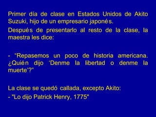 Primer día de clase en Estados Unidos de Akito Suzuki, hijo de un empresario japonés. Después de presentarlo al resto de la clase, la maestra les dice: - “Repasemos un poco de historia americana. ¿Quién dijo ‘Denme la libertad o denme la muerte’?” La clase se quedó callada, excepto Akito: - &quot;Lo dijo Patrick Henry, 1775&quot; 