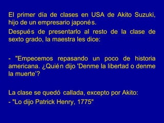El primer día de clases en USA de Akito Suzuki,
hijo de un empresario japoné s.
Despué s de presentarlo al resto de la clase de
sexto grado, la maestra les dice:


- "Empecemos repasando un poco de historia
americana. ¿Quié n dijo 'Denme la libertad o denme
la muerte’?

La clase se quedó callada, excepto por Akito:
- "Lo dijo Patrick Henry, 1775"
 