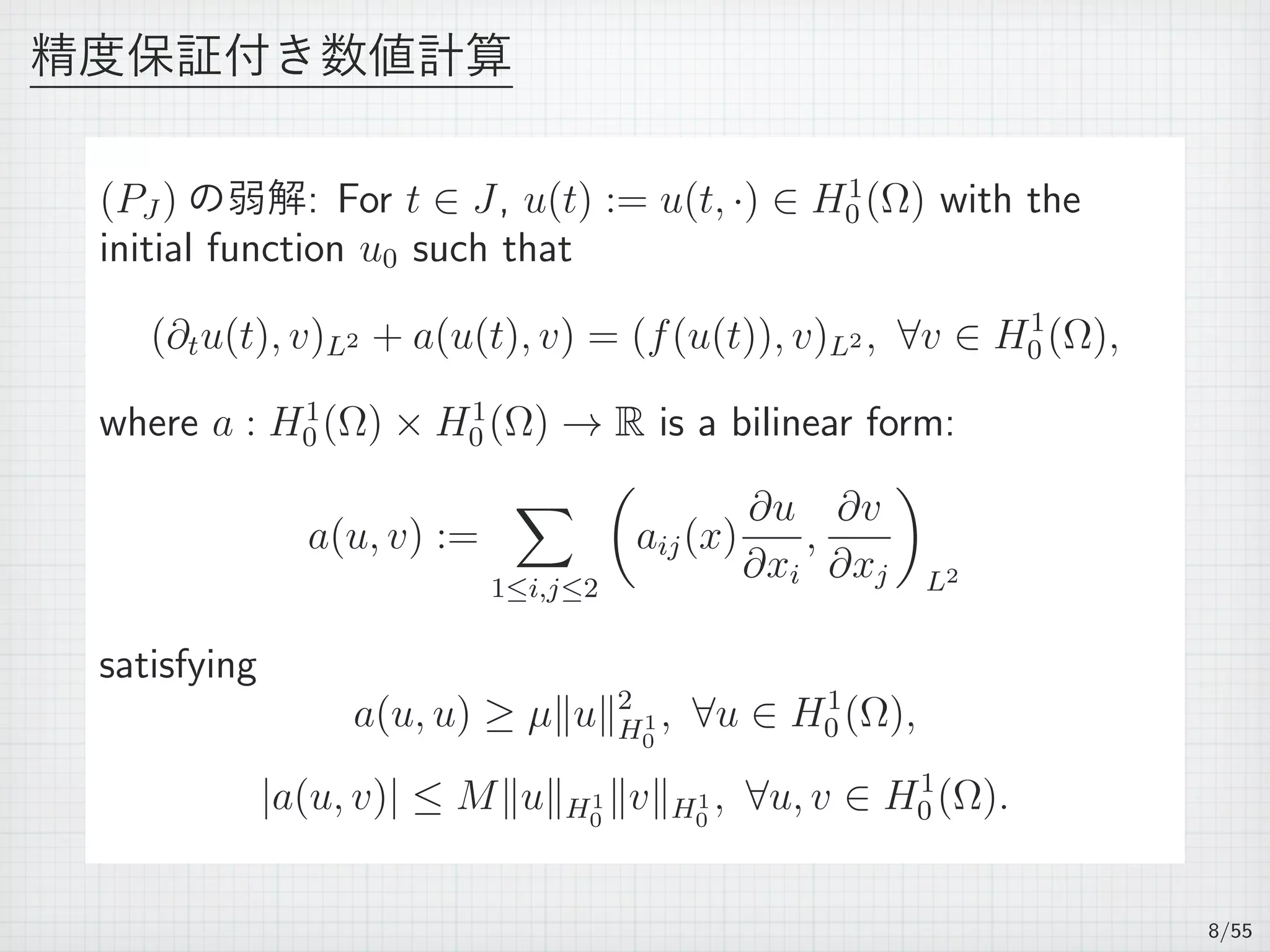 精度保証付き数値計算
(PJ ) の弱解: For t ∈ J, u(t) := u(t, ·) ∈ H1
0 (Ω) with the
initial function u0 such that
(∂tu(t), v)L2 + a(u(t), v) = (f(u(t)), v)L2 , ∀v ∈ H1
0 (Ω),
where a : H1
0 (Ω) × H1
0 (Ω) → R is a bilinear form:
a(u, v) :=
∑
1≤i,j≤2
(
aij(x)
∂u
∂xi
,
∂v
∂xj
)
L2
satisfying
a(u, u) ≥ µ∥u∥2
H1
0
, ∀u ∈ H1
0 (Ω),
|a(u, v)| ≤ M∥u∥H1
0
∥v∥H1
0
, ∀u, v ∈ H1
0 (Ω).
8/55
 