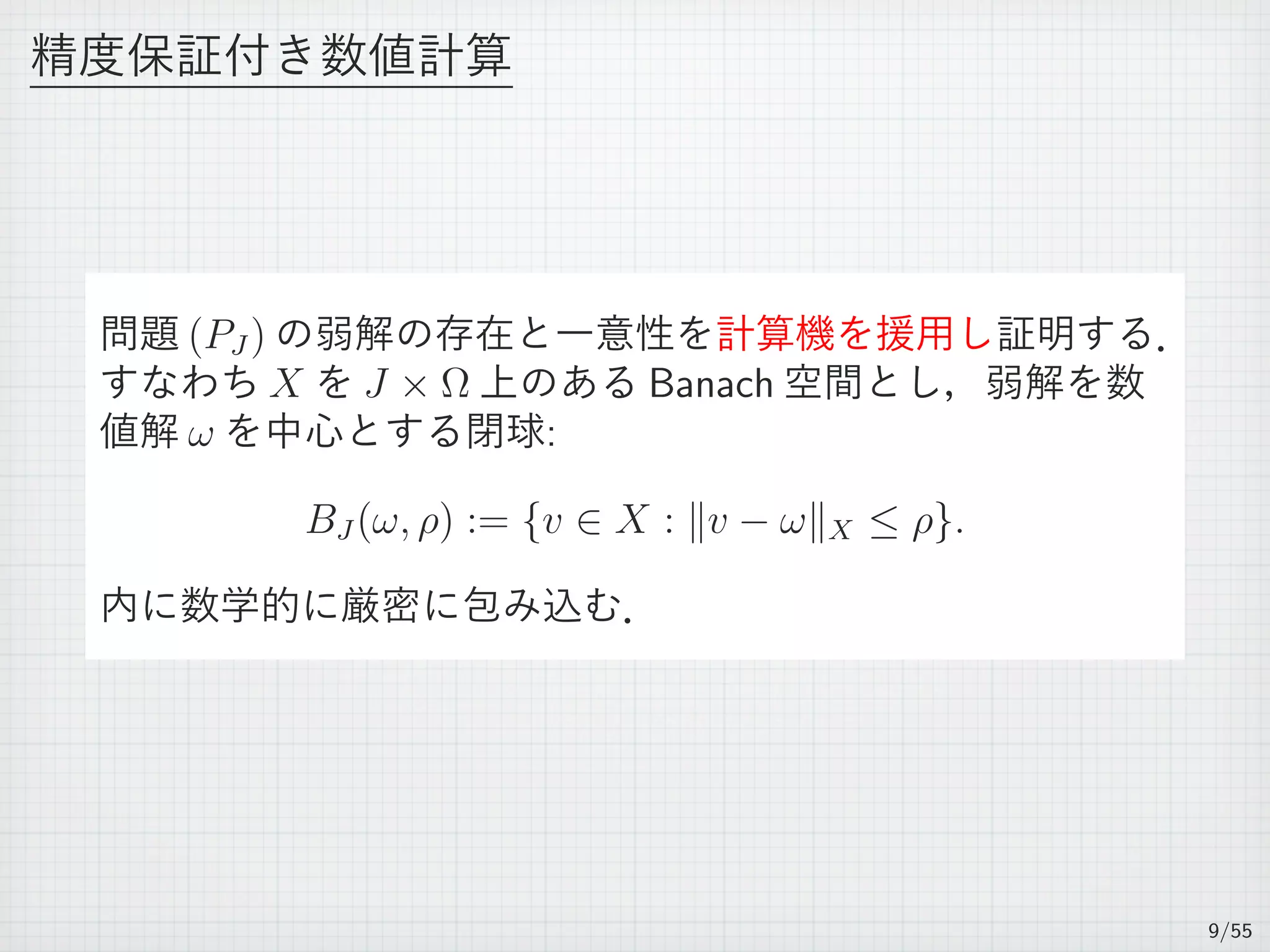 精度保証付き数値計算
問題 (PJ ) の弱解の存在と一意性を計算機を援用し証明する．
すなわち X を J × Ω 上のある Banach 空間とし，弱解を数
値解 ω を中心とする閉球:
BJ (ω, ρ) := {v ∈ X : ∥v − ω∥X ≤ ρ}.
内に数学的に厳密に包み込む．
9/55
 