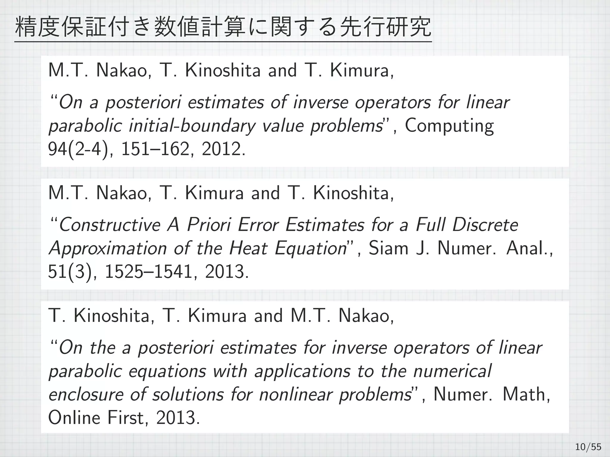精度保証付き数値計算に関する先行研究
M.T. Nakao, T. Kinoshita and T. Kimura,
“On a posteriori estimates of inverse operators for linear
parabolic initial-boundary value problems”, Computing
94(2-4), 151–162, 2012.
M.T. Nakao, T. Kimura and T. Kinoshita,
“Constructive A Priori Error Estimates for a Full Discrete
Approximation of the Heat Equation”, Siam J. Numer. Anal.,
51(3), 1525–1541, 2013.
T. Kinoshita, T. Kimura and M.T. Nakao,
“On the a posteriori estimates for inverse operators of linear
parabolic equations with applications to the numerical
enclosure of solutions for nonlinear problems”, Numer. Math,
Online First, 2013.
10/55
 