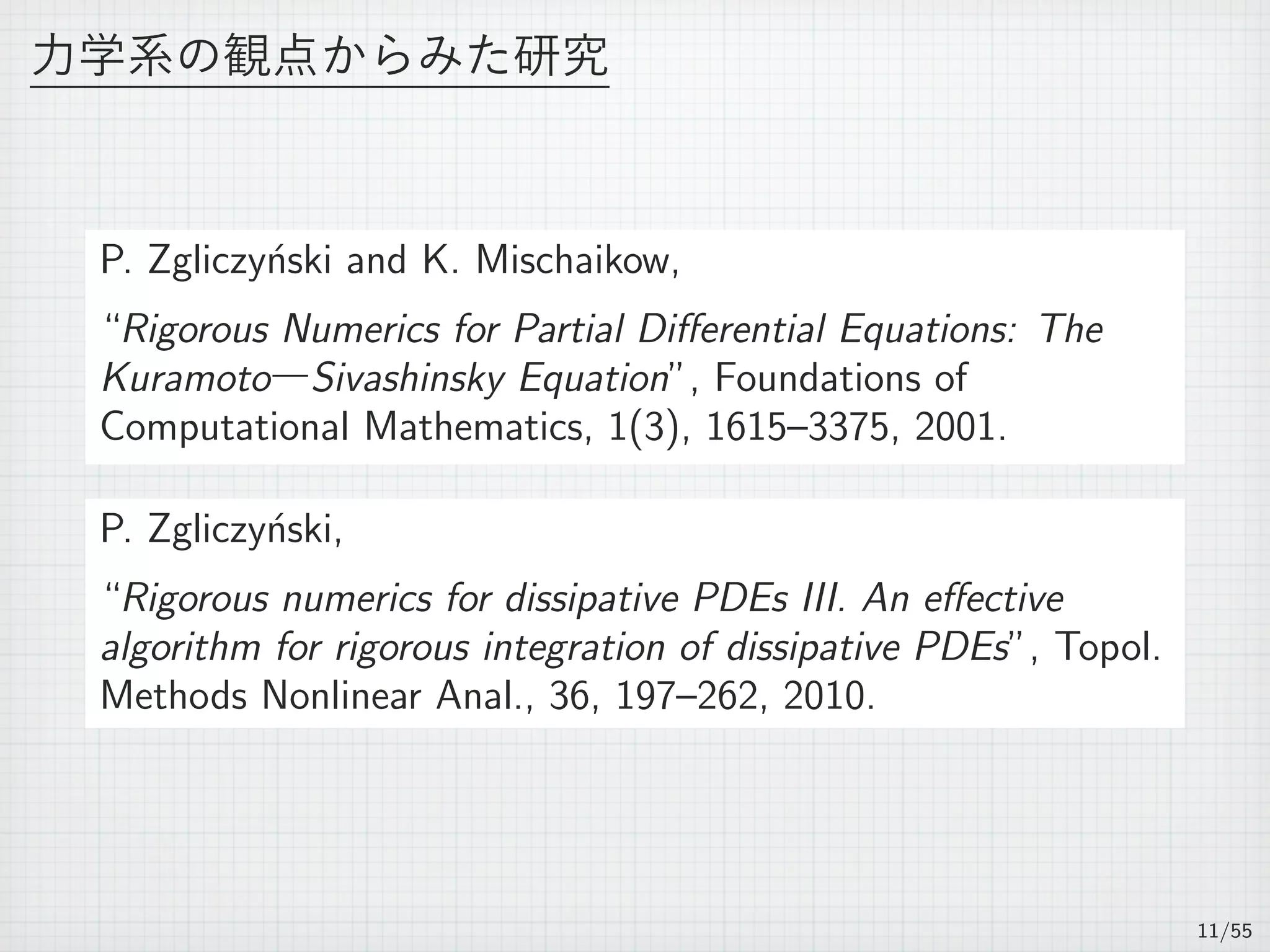力学系の観点からみた研究
P. Zgliczy´nski and K. Mischaikow,
“Rigorous Numerics for Partial Diﬀerential Equations: The
Kuramoto―Sivashinsky Equation”, Foundations of
Computational Mathematics, 1(3), 1615–3375, 2001.
P. Zgliczy´nski,
“Rigorous numerics for dissipative PDEs III. An eﬀective
algorithm for rigorous integration of dissipative PDEs”, Topol.
Methods Nonlinear Anal., 36, 197–262, 2010.
11/55
 