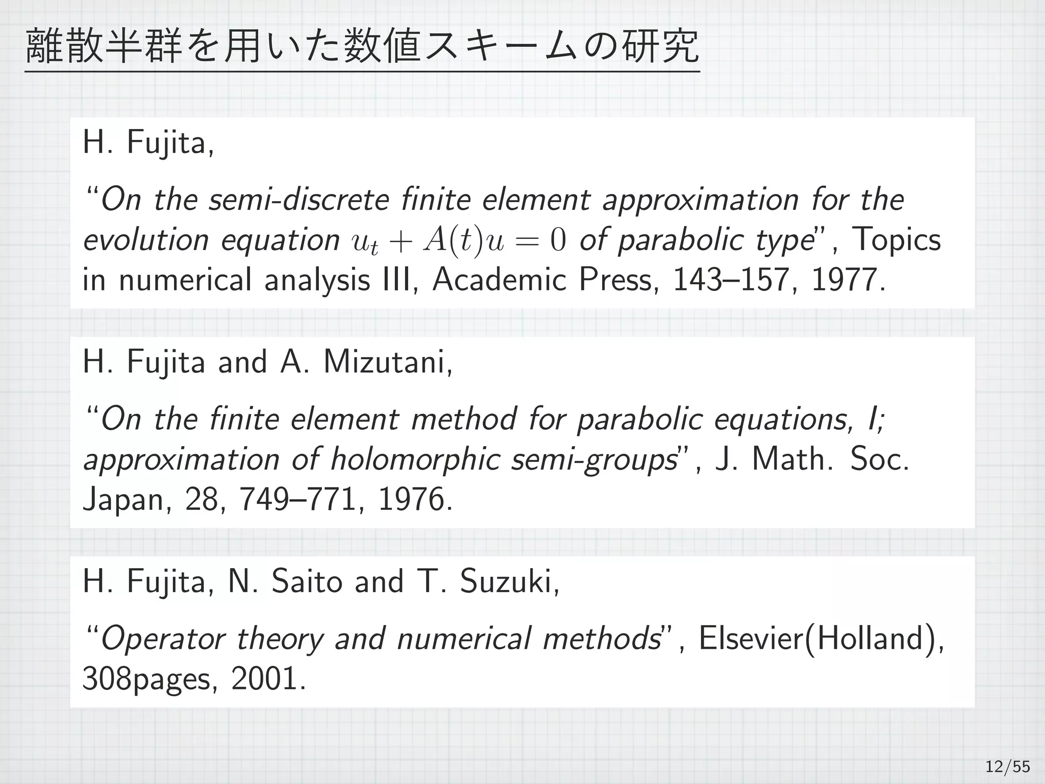 離散半群を用いた数値スキームの研究
H. Fujita,
“On the semi-discrete ﬁnite element approximation for the
evolution equation ut + A(t)u = 0 of parabolic type”, Topics
in numerical analysis III, Academic Press, 143–157, 1977.
H. Fujita and A. Mizutani,
“On the ﬁnite element method for parabolic equations, I;
approximation of holomorphic semi-groups”, J. Math. Soc.
Japan, 28, 749–771, 1976.
H. Fujita, N. Saito and T. Suzuki,
“Operator theory and numerical methods”, Elsevier(Holland),
308pages, 2001.
12/55
 