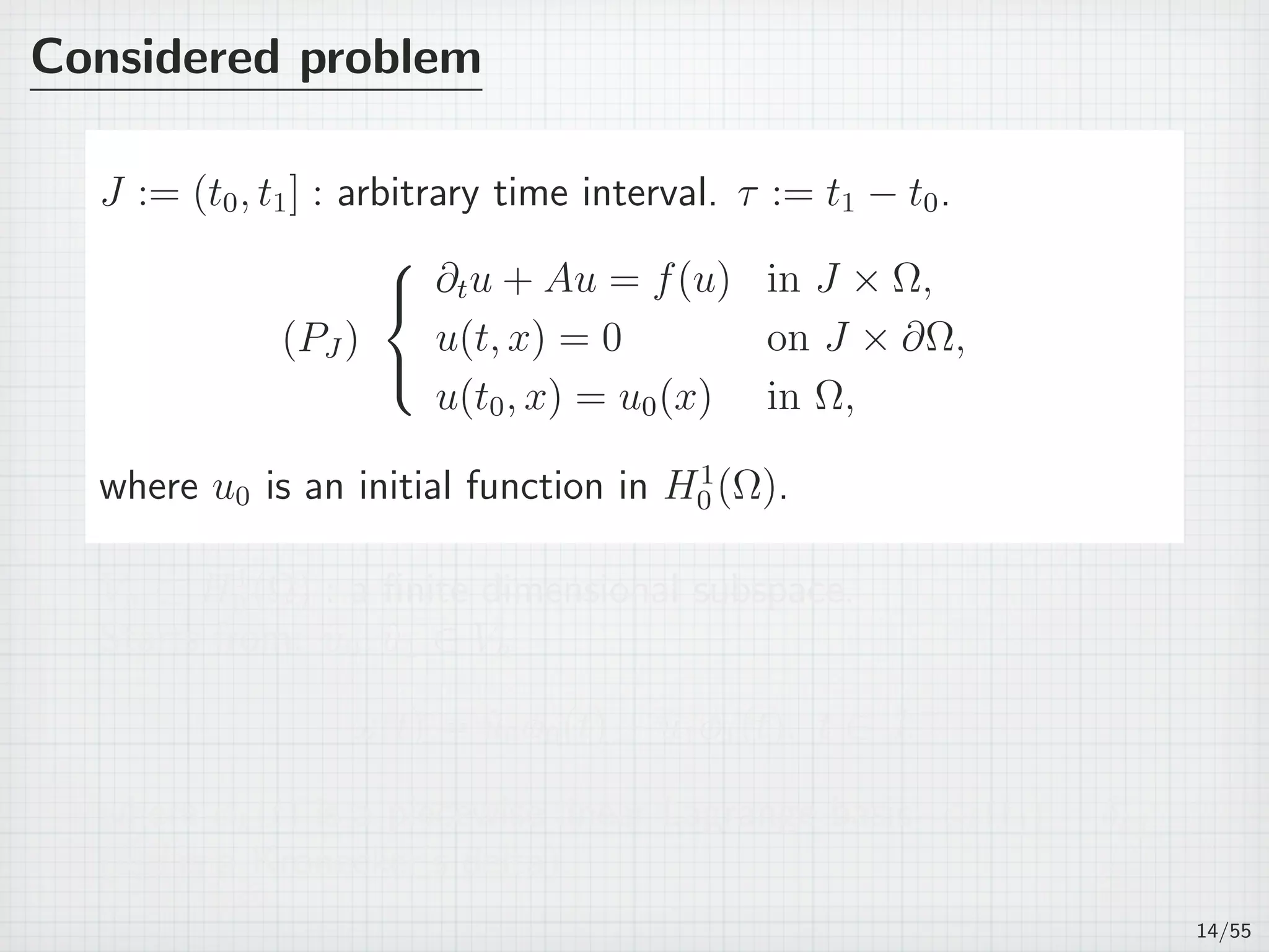 Considered problem
J := (t0, t1] : arbitrary time interval. τ := t1 − t0.
(PJ )



∂tu + Au = f(u) in J × Ω,
u(t, x) = 0 on J × ∂Ω,
u(t0, x) = u0(x) in Ω,
where u0 is an initial function in H1
0 (Ω).
Vh ⊂ H1
0 (Ω) : a ﬁnite dimensional subspace.
Starts from: ˆu0, ˆu1 ∈ Vh
ω(t) = ˆu0ϕ0(t) + ˆu1ϕ1(t), t ∈ J,
where ϕk(t) is a piecewise linear Lagrange basis: ϕk(tj) = δkj
(δkj is a Kronecker’s delta).
14/55
 