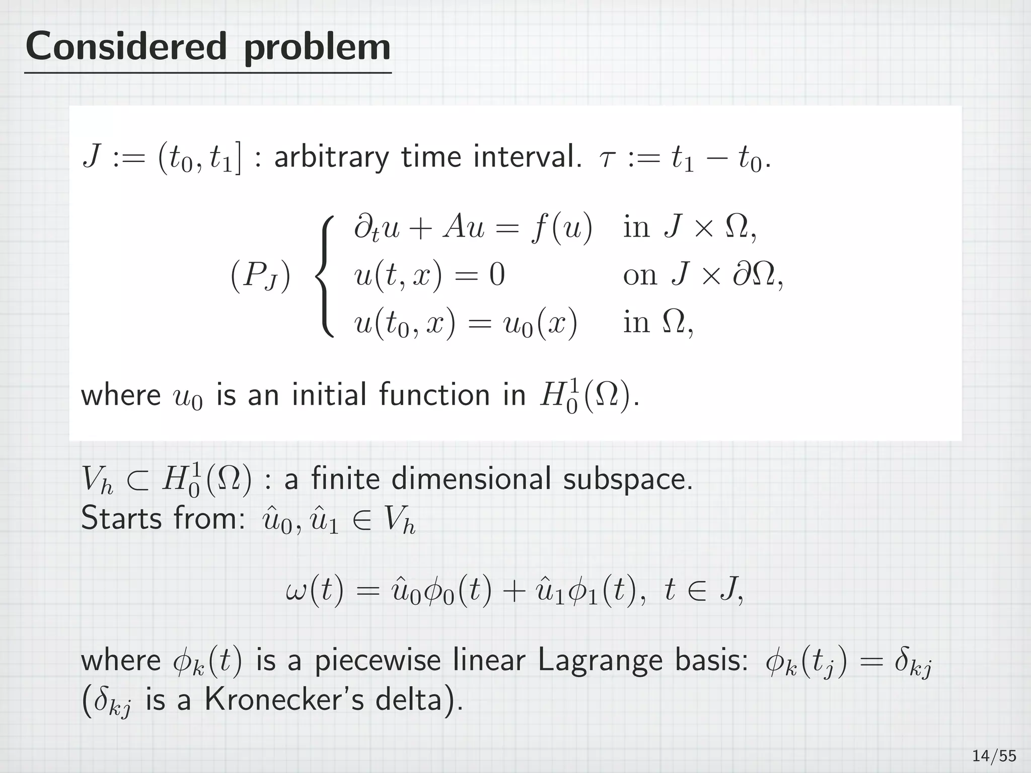 Considered problem
J := (t0, t1] : arbitrary time interval. τ := t1 − t0.
(PJ )



∂tu + Au = f(u) in J × Ω,
u(t, x) = 0 on J × ∂Ω,
u(t0, x) = u0(x) in Ω,
where u0 is an initial function in H1
0 (Ω).
Vh ⊂ H1
0 (Ω) : a ﬁnite dimensional subspace.
Starts from: ˆu0, ˆu1 ∈ Vh
ω(t) = ˆu0ϕ0(t) + ˆu1ϕ1(t), t ∈ J,
where ϕk(t) is a piecewise linear Lagrange basis: ϕk(tj) = δkj
(δkj is a Kronecker’s delta).
14/55
 