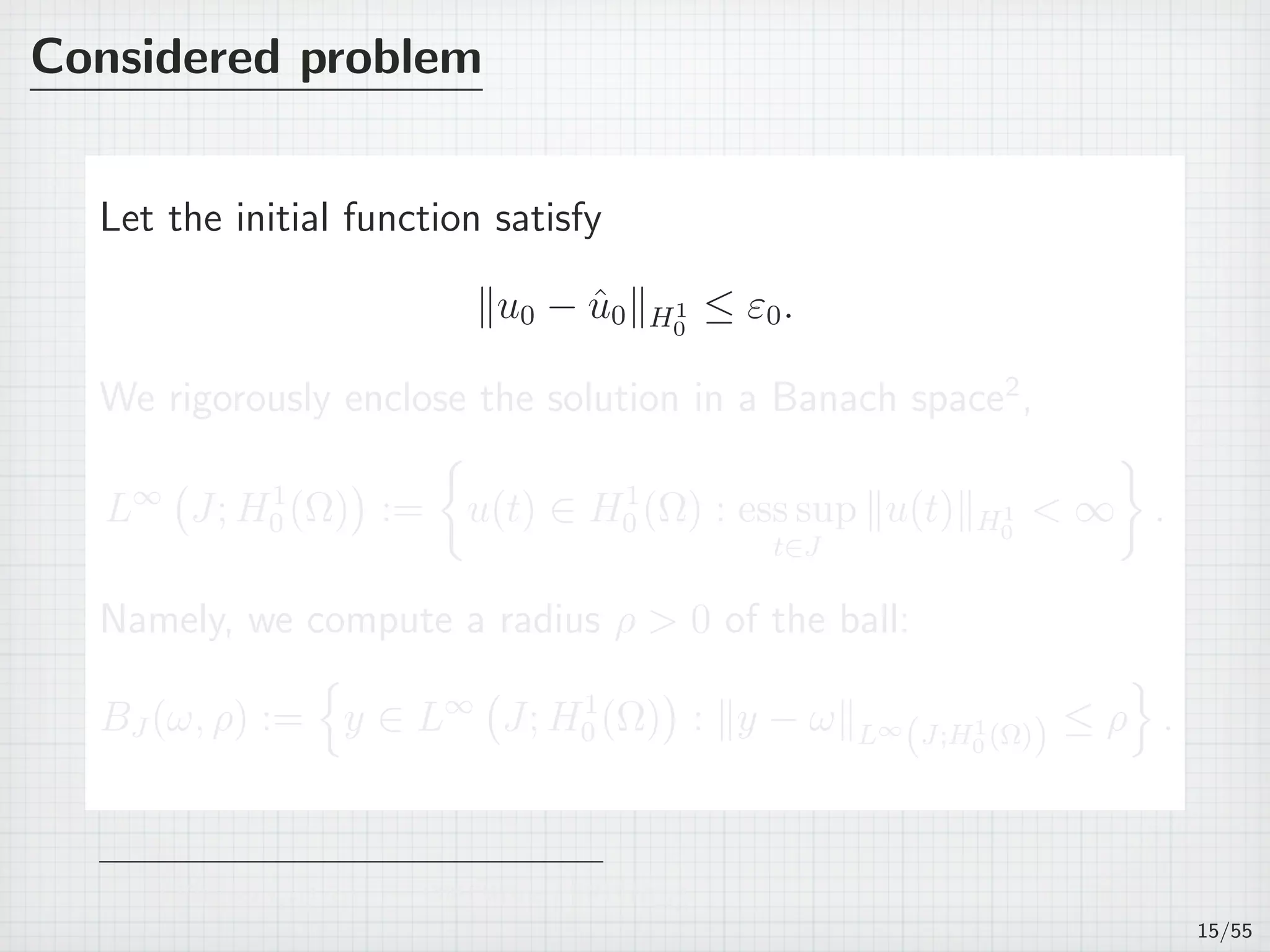 Considered problem
Let the initial function satisfy
∥u0 − ˆu0∥H1
0
≤ ε0.
We rigorously enclose the solution in a Banach space2
,
L∞
(
J; H1
0 (Ω)
)
:=
{
u(t) ∈ H1
0 (Ω) : ess sup
t∈J
∥u(t)∥H1
0
< ∞
}
.
Namely, we compute a radius ρ > 0 of the ball:
BJ (ω, ρ) :=
{
y ∈ L∞
(
J; H1
0 (Ω)
)
: ∥y − ω∥L∞
(J;H1
0 (Ω)) ≤ ρ
}
.
2
∥u∥L∞(J;H1
0 (Ω)) := ess supt∈J ∥u(t)∥H1
0
15/55
 