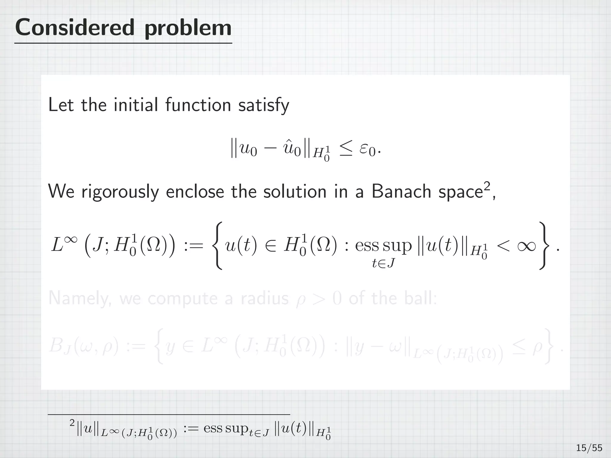 Considered problem
Let the initial function satisfy
∥u0 − ˆu0∥H1
0
≤ ε0.
We rigorously enclose the solution in a Banach space2
,
L∞
(
J; H1
0 (Ω)
)
:=
{
u(t) ∈ H1
0 (Ω) : ess sup
t∈J
∥u(t)∥H1
0
< ∞
}
.
Namely, we compute a radius ρ > 0 of the ball:
BJ (ω, ρ) :=
{
y ∈ L∞
(
J; H1
0 (Ω)
)
: ∥y − ω∥L∞
(J;H1
0 (Ω)) ≤ ρ
}
.
2
∥u∥L∞(J;H1
0 (Ω)) := ess supt∈J ∥u(t)∥H1
0
15/55
 