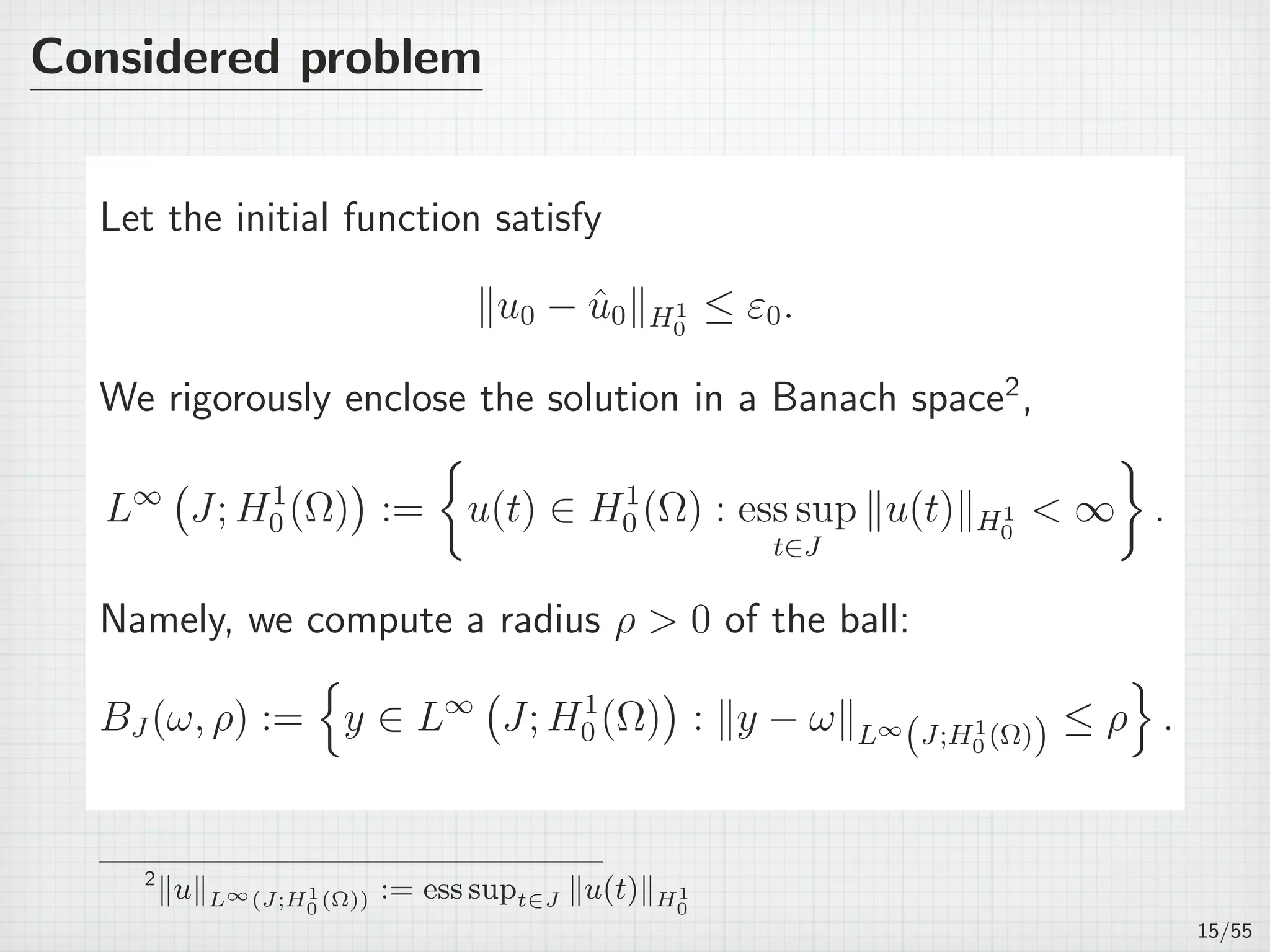 Considered problem
Let the initial function satisfy
∥u0 − ˆu0∥H1
0
≤ ε0.
We rigorously enclose the solution in a Banach space2
,
L∞
(
J; H1
0 (Ω)
)
:=
{
u(t) ∈ H1
0 (Ω) : ess sup
t∈J
∥u(t)∥H1
0
< ∞
}
.
Namely, we compute a radius ρ > 0 of the ball:
BJ (ω, ρ) :=
{
y ∈ L∞
(
J; H1
0 (Ω)
)
: ∥y − ω∥L∞
(J;H1
0 (Ω)) ≤ ρ
}
.
2
∥u∥L∞(J;H1
0 (Ω)) := ess supt∈J ∥u(t)∥H1
0
15/55
 